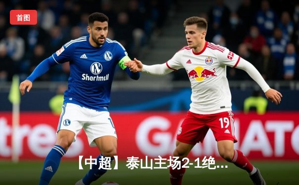 【中超】泰山主场2-1绝杀国安 费莱尼头槌制胜引爆济南奥体