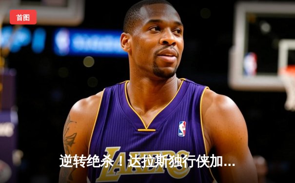 逆转绝杀！达拉斯独行侠加时险胜波士顿凯尔特人，东契奇狂砍45+三双率队捍卫主场