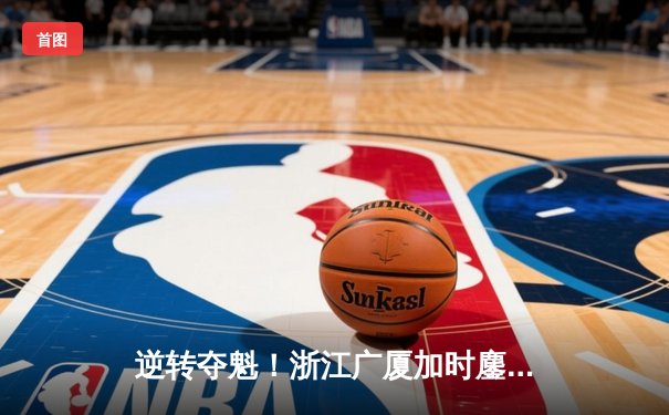 逆转夺魁！浙江广厦加时鏖战力克辽宁本钢，胡金秋30+12主宰内线