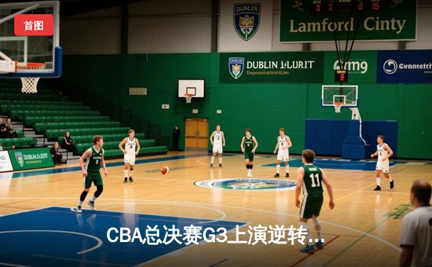 CBA总决赛G3上演逆转奇迹，辽宁本钢加时险胜浙江广厦夺赛点
