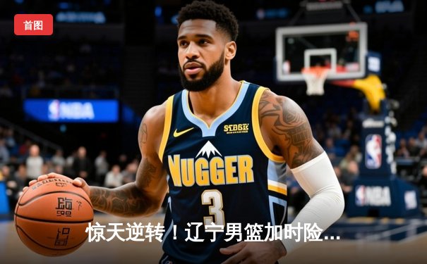 惊天逆转！辽宁男篮加时险胜广东，赵继伟关键三分锁定胜局