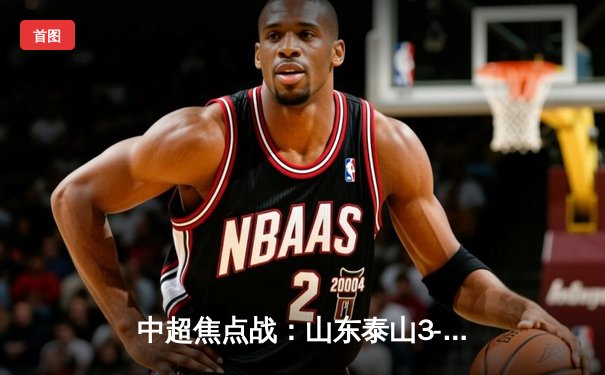 中超焦点战：山东泰山3-2绝杀上海海港，克雷桑帽子戏法导演惊天逆转