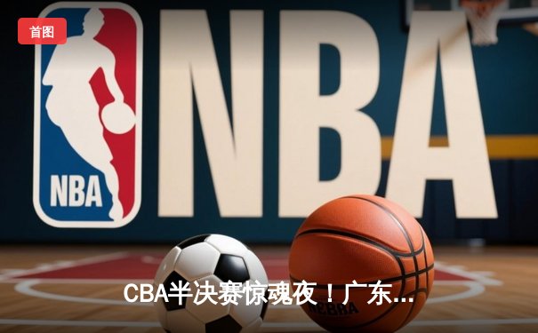 CBA半决赛惊魂夜！广东加时逆转辽宁，周琦关键封盖锁定胜局