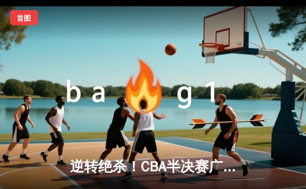 逆转绝杀！CBA半决赛广东加时险胜辽宁，周琦35分统治内线