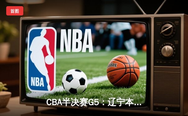 CBA半决赛G5：辽宁本钢加时逆转广东宏远，赵继伟35分率队挺进总决赛