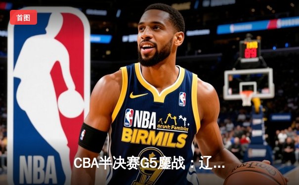 CBA半决赛G5鏖战：辽宁本钢加时逆转广东宏远 赵继伟砍35分创生涯新高